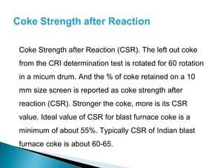 Coke Strength after Reaction (CSR). The left out coke
from the CRI determination test is rotated for 60 rotation
in a micum drum. And the % of coke retained on a 10
mm size screen is reported as coke strength after
reaction (CSR). Stronger the coke, more is its CSR
value. Ideal value of CSR for blast furnace coke is a
minimum of about 55%. Typically CSR of Indian blast
furnace coke is about 60-65.
 
