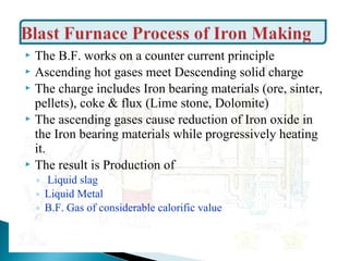  The B.F. works on a counter current principle
 Ascending hot gases meet Descending solid charge
 The charge includes Iron bearing materials (ore, sinter,
  pellets), coke & flux (Lime stone, Dolomite)
 The ascending gases cause reduction of Iron oxide in
  the Iron bearing materials while progressively heating
  it.
 The result is Production of
    ◦ Liquid slag
    ◦ Liquid Metal
    ◦ B.F. Gas of considerable calorific value
 