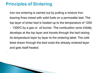 Iron ore sintering is carried out by putting a mixture Iron
    bearing fines mixed with solid fuels on a permeable bed. The
    top layer of sinter bed is heated up to the temperature of 1200
    - 13000C by a gas or oil burner. The combustion zone initially
    develops at the top layer and travels through the bed raising
    its temperature layer by layer to the sintering label. The cold
    blast drawn through the bed cools the already sintered layer
    and gets itself heated.

 