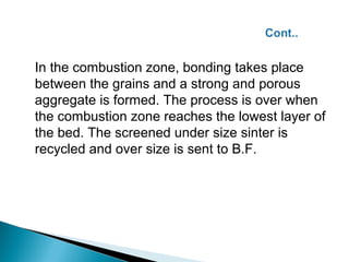 In the combustion zone, bonding takes place
between the grains and a strong and porous
aggregate is formed. The process is over when
the combustion zone reaches the lowest layer of
the bed. The screened under size sinter is
recycled and over size is sent to B.F.
 
