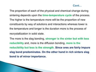 The proportion of each of the physical and chemical change during
sintering depends upon the time-temperature cycle of the process.
The higher is the temperature more will be the proportion of new
constituents by way of solutions and interactions whereas lower is
the temperature and longer is the duration more is the process of
recrystallization in solid state.
The more is the slag bonding, stronger is the sinter but with less
reducibility and, more is the diffusion bonding, more is the
reducibility but less is the strength. Since ores are fairly impure
slag bond predominates. On the other hand in rich sinters slag
bond is of minor importance.
 