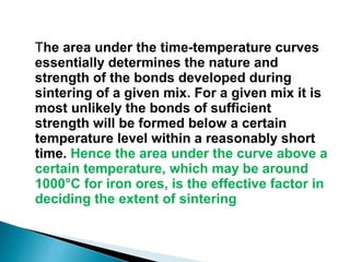 The area under the time-temperature curves
essentially determines the nature and
strength of the bonds developed during
sintering of a given mix. For a given mix it is
most unlikely the bonds of sufficient
strength will be formed below a certain
temperature level within a reasonably short
time. Hence the area under the curve above a
certain temperature, which may be around
1000°C for iron ores, is the effective factor in
deciding the extent of sintering
 
