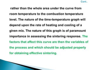 rather than the whole area under the curve from
room temperature to the combustion temperature
level. The nature of the time-temperature graph will
depend upon the rate of heating and cooling of a
given mix. The nature of this graph is of paramount
importance in assessing the sintering response. The
factors that affect this curve are then the variables of
the process and which should be adjusted properly
for obtaining effective sintering.
 