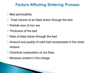    Bed permeability
   Total volume of air blast drawn through the bed
   Particle size of iron ore
   Thickness of the bed
   Rate of blast drawn through the bed
   Amount and quality of solid fuel incorporated in the sinter
    mixture
   Chemical composition of ore fines
   Moisture content in the charge
 