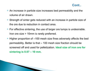   An increase in particle size increases bed permeability and the
    volume of air drawn.
   Strength of sinter gets reduced with an increase in particle size of
    the ore due to reduction in contact area.
   For effective sintering, the use of larger ore lumps is undesirable.
    Iron ore size > 10mm is rarely preferred.
   Higher proportion of –100 mesh size fines adversely affects the bed
    permeability. Better is that – 100 mesh size fraction should be
    screened off and used for pelletization. Ideal size of iron ore for
    sintering is 0.07 – 10 mm.
 