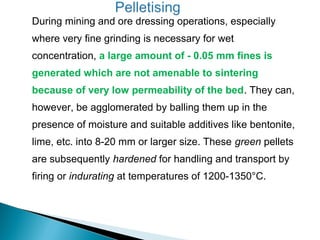 During mining and ore dressing operations, especially
where very fine grinding is necessary for wet
concentration, a large amount of - 0.05 mm fines is
generated which are not amenable to sintering
because of very low permeability of the bed. They can,
however, be agglomerated by balling them up in the
presence of moisture and suitable additives like bentonite,
lime, etc. into 8-20 mm or larger size. These green pellets
are subsequently hardened for handling and transport by
firing or indurating at temperatures of 1200-1350°C.
 