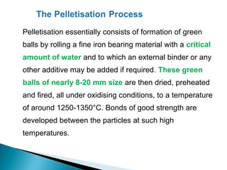 Pelletisation essentially consists of formation of green
balls by rolling a fine iron bearing material with a critical
amount of water and to which an external binder or any
other additive may be added if required. These green
balls of nearly 8-20 mm size are then dried, preheated
and fired, all under oxidising conditions, to a temperature
of around 1250-1350°C. Bonds of good strength are
developed between the particles at such high
temperatures.
 