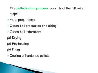The pelletisation process consists of the following
    steps:
   Feed preparation.
   Green ball production and sizing.
   Green ball induration:
(a) Drying
(b) Pre-heating
(c) Firing
   Cooling of hardened pellets.
 