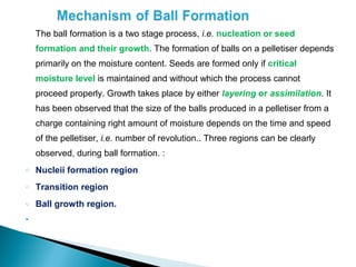 The ball formation is a two stage process, i.e. nucleation or seed
    formation and their growth. The formation of balls on a pelletiser depends
    primarily on the moisture content. Seeds are formed only if critical
    moisture level is maintained and without which the process cannot
    proceed properly. Growth takes place by either layering or assimilation. It
    has been observed that the size of the balls produced in a pelletiser from a
    charge containing right amount of moisture depends on the time and speed
    of the pelletiser, i.e. number of revolution.. Three regions can be clearly
    observed, during ball formation. :
o   Nucleii formation region
o   Transition region
o   Ball growth region.

 