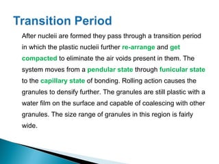 After nucleii are formed they pass through a transition period
in which the plastic nucleii further re-arrange and get
compacted to eliminate the air voids present in them. The
system moves from a pendular state through funicular state
to the capillary state of bonding. Rolling action causes the
granules to densify further. The granules are still plastic with a
water film on the surface and capable of coalescing with other
granules. The size range of granules in this region is fairly
wide.
 