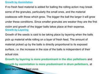Growth by Assimilation
If no fresh feed material is added for balling the rolling action may break
some of the granules, particularly the small ones, and the material
coalesces with those which grow. The bigger the ball the larger it will grow
under these conditions. Since smaller granules are weaker they are the first
victim and growth of the bigger balls takes place at their expense.
Growth by Layering
Growth of the seeds is said to be taking place by layering when the balls
pick up material while rolling on a layer of fresh feed, The amount of
material picked up by the balls is directly proportional to its exposed
surface, i.e. the increase in the size of the balls is independent of their
actual size.
Growth by layering is more predominant in the disc pelletisers and
growth by assimilation is more predominant in drum pelletisers, at
least beyond the feed zone.
 