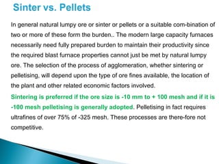 In general natural lumpy ore or sinter or pellets or a suitable com-bination of
two or more of these form the burden.. The modern large capacity furnaces
necessarily need fully prepared burden to maintain their productivity since
the required blast furnace properties cannot just be met by natural lumpy
ore. The selection of the process of agglomeration, whether sintering or
pelletising, will depend upon the type of ore fines available, the location of
the plant and other related economic factors involved.
Sintering is preferred if the ore size is -10 mm to + 100 mesh and if it is
-100 mesh pelletising is generally adopted. Pelletising in fact requires
ultrafines of over 75% of -325 mesh. These processes are there-fore not
competitive.
 