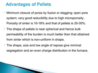    Minimum closure of pores by fusion or slagging; open pore
    system; very good reducibility due to high microporosity .
    Porosity of sinter is 10-18% and that of pellets is 20-30%.
   The shape of pellets is near spherical and hence bulk
    permeability of the burden is much better than that obtained
    from sinter which is non-uniform in shape.
   The shape, size and low angle of repose give minimal
    segregation and an even charge distribution in the furnace.
 