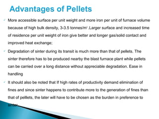    More accessible surface per unit weight and more iron per unit of furnace volume
    because of high bulk density, 3-3.5 tonnes/m3 .Larger surface and increased time
    of residence per unit weight of iron give better and longer gas/solid contact and
    improved heat exchange;
   Degradation of sinter during its transit is much more than that of pellets. The
    sinter therefore has to be produced nearby the blast furnace plant while pellets
    can be carried over a long distance without appreciable degradation. Ease in
    handling
   It should also be noted that If high rates of productivity demand elimination of
    fines and since sinter happens to contribute more to the generation of fines than
    that of pelllets, the later will have to be chosen as the burden in preference to
    sinter.
 