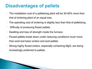 o   The installation cost of a pelletising plant will be 30-40% more than
    that of sintering plant of an equal size.
o   The operating cost of sintering is slightly less than that of pelletising.
o   Difficulty of producing fluxed pellets.
o   Swelling and loss of strength inside the furnace
o   Fluxed pellets break down under reducing conditions much more
    than acid and basic sinters and acid pellets.
o   Strong highly fluxed sinters, especially containing MgO, are being
    increasingly preferred to pellets.
 