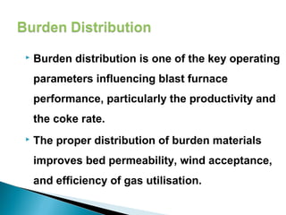    Burden distribution is one of the key operating
    parameters influencing blast furnace
    performance, particularly the productivity and
    the coke rate.
   The proper distribution of burden materials
    improves bed permeability, wind acceptance,
    and efficiency of gas utilisation.

 