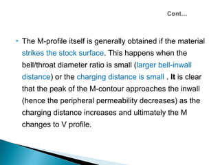    The M-profile itself is generally obtained if the material
    strikes the stock surface. This happens when the
    bell/throat diameter ratio is small (larger bell-inwall
    distance) or the charging distance is small . It is clear
    that the peak of the M-contour approaches the inwall
    (hence the peripheral permeability decreases) as the
    charging distance increases and ultimately the M
    changes to V profile.
 