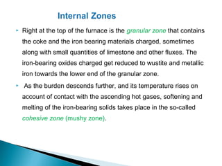    Right at the top of the furnace is the granular zone that contains
    the coke and the iron bearing materials charged, sometimes
    along with small quantities of limestone and other fluxes. The
    iron-bearing oxides charged get reduced to wustite and metallic
    iron towards the lower end of the granular zone.
   As the burden descends further, and its temperature rises on
    account of contact with the ascending hot gases, softening and
    melting of the iron-bearing solids takes place in the so-called
    cohesive zone (mushy zone).
 
