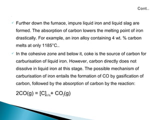 




   Further down the furnace, impure liquid iron and liquid slag are
    formed. The absorption of carbon lowers the melting point of iron
    drastically. For example, an iron alloy containing 4 wt. % carbon
    melts at only 1185°C..
   In the cohesive zone and below it, coke is the source of carbon for
    carburisation of liquid iron. However, carbon directly does not
    dissolve in liquid iron at this stage. The possible mechanism of
    carburisation of iron entails the formation of CO by gasification of
    carbon, followed by the absorption of carbon by the reaction:

    2CO(g) = [C]in Fe+ CO2(g)
 