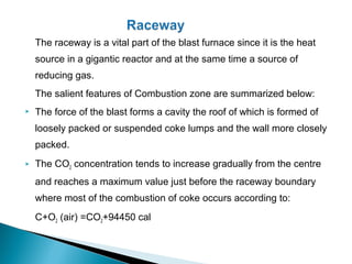The raceway is a vital part of the blast furnace since it is the heat
    source in a gigantic reactor and at the same time a source of
    reducing gas.
    The salient features of Combustion zone are summarized below:
   The force of the blast forms a cavity the roof of which is formed of
    loosely packed or suspended coke lumps and the wall more closely
    packed.
   The CO2 concentration tends to increase gradually from the centre
    and reaches a maximum value just before the raceway boundary
    where most of the combustion of coke occurs according to:
    C+O2 (air) =CO2+94450 cal
 