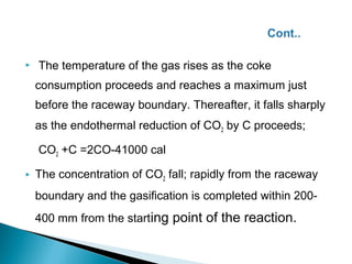    The temperature of the gas rises as the coke
    consumption proceeds and reaches a maximum just
    before the raceway boundary. Thereafter, it falls sharply
    as the endothermal reduction of CO2 by C proceeds;

    CO2 +C =2CO-41000 cal

   The concentration of CO2 fall; rapidly from the raceway
    boundary and the gasification is completed within 200-
    400 mm from the starting point of the reaction.

 