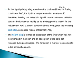    As the liquid primary slag runs down the bosh and loses its fluxing
    constituent FeO, the liquidus temperature also increases. If,
    therefore, the slag has to remain liquid it must move down to hotter
    parts of the furnace as rapidly as its melting point is raised. As the
    reduction of FeO is almost complete above the tuyeres the resulting

    bosh slag, composed mainly of CaO-Si02-AI203

   The hearth slag is formed on dissolution of the lime which was not
    incorporated in the bosh and on absorption of the coke ash
    released during combustion. The formation is more or less complete
    in the combustion zone.
 