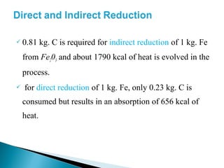  0.81      kg. C is required for indirect reduction of 1 kg. Fe
    from Fe203 and about 1790 kcal of heat is evolved in the
    process.
   for direct reduction of 1 kg. Fe, only 0.23 kg. C is
    consumed but results in an absorption of 656 kcal of
    heat.
 