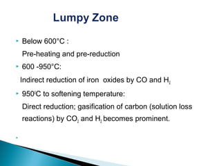    Below 600°C :
    Pre-heating and pre-reduction
   600 -950°C:
    Indirect reduction of iron oxides by CO and H2
   9500C to softening temperature:
    Direct reduction; gasification of carbon (solution loss
    reactions) by CO2 and H2 becomes prominent.


 
