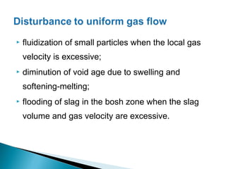    fluidization of small particles when the local gas
    velocity is excessive;
   diminution of void age due to swelling and
    softening-melting;
   flooding of slag in the bosh zone when the slag
    volume and gas velocity are excessive.
 