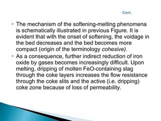    The mechanism of the softening-melting phenomena
    is schematically illustrated in previous Figure. It is
    evident that with the onset of softening, the voidage in
    the bed decreases and the bed becomes more
    compact (origin of the terminology cohesive).
   As a consequence, further indirect reduction of iron
    oxide by gases becomes increasingly difficult. Upon
    melting, dripping of molten FeO-containing slag
    through the coke layers increases the flow resistance
    through the coke slits and the active (i.e. dripping)
    coke zone because of loss of permeability.
 