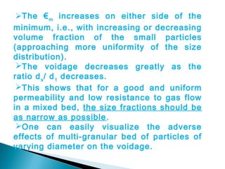 The € m increases on either side of the
minimum, i.e., with increasing or decreasing
volume fraction of the small particles
(approaching more uniformity of the size
distribution).
 The voidage decreases greatly as the
ratio d s / d 1 decreases.
 This shows that for a good and uniform
permeability and low resistance to gas flow
in a mixed bed, the size fractions should be
as narrow as possible .
 One can easily visualize the adverse
effects of multi-granular bed of particles of
varying diameter on the voidage.
 
