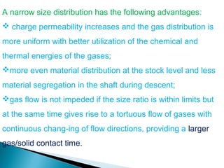 A narrow size distribution has the following advantages:
 charge permeability increases and the gas distribution is
more uniform with better utilization of the chemical and
thermal energies of the gases;
more even material distribution at the stock level and less
material segregation in the shaft during descent;
gas flow is not impeded if the size ratio is within limits but
at the same time gives rise to a tortuous flow of gases with
continuous chang-ing of flow directions, providing a larger
gas/solid contact time.
 