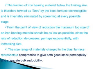 The fraction of iron bearing material below the limiting size
is therefore termed as 'fines' by the blast furnace technologists
and is invariably eliminated by screening at every possible
stage.
  From the point of view of reduction the maximum top size of
an iron bearing material should be as low as possible, since the
rate of reduction de-creases, perhaps exponentially, with
increasing size.
   The size range of materials charged in the blast furnace
represents a compromise to give both good stack permeability
and adequate bulk reducibility.
 