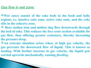 Gas flow in wet zone:

Wet  zones  consist  of  the  coke  beds  in  the  bosh  and  belly 
regions,  i.e.  inactive  coke  zone,  active  coke  zone,  and  the  coke 
slits in the cohesive zone.
 Here molten iron and molten slag flow downwards through 
the bed of coke. This reduces the free cross section available for 
gas  flow,  thus  offering  greater  resistance,  thereby  increasing 
the pressure drop. 
An  extreme  situation  arises  when,  at  high  gas  velocity,  the 
gas  prevents  the  downward  flow  of  liquid.  This  is  known  as 
loading. With  further  increase  in  gas  velocity,  the  liquid  gets 
carried upwards mechanically, causing flooding.
 