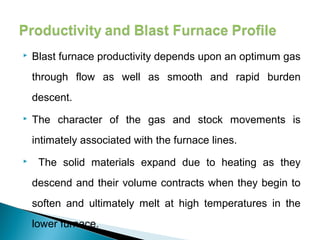    Blast furnace productivity depends upon an optimum gas
    through flow as well as smooth and rapid burden
    descent.
   The character of the gas and stock movements is
    intimately associated with the furnace lines.
    The solid materials expand due to heating as they
    descend and their volume contracts when they begin to
    soften and ultimately melt at high temperatures in the
    lower furnace.
 