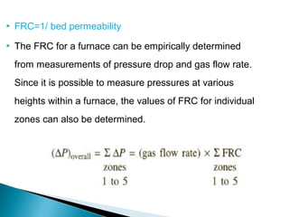    FRC=1/ bed permeability
   The FRC for a furnace can be empirically determined
    from measurements of pressure drop and gas flow rate.
    Since it is possible to measure pressures at various
    heights within a furnace, the values of FRC for individual
    zones can also be determined.
 