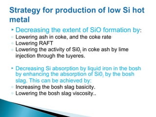  Decreasing       the extent of SiO formation by:
o   Lowering ash in coke, and the coke rate
o   Lowering RAFT
o   Lowering the activity of Si02 in coke ash by lime
    injection through the tuyeres.

   Decreasing Si absorption by liquid iron in the bosh
    by enhancing the absorption of Si02 by the bosh
    slag. This can be achieved by:
o   Increasing the bosh slag basicity.
o   Lowering the bosh slag viscosity..
 