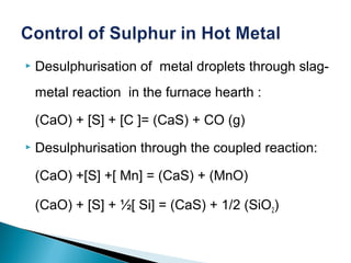    Desulphurisation of metal droplets through slag-
    metal reaction in the furnace hearth :

    (CaO) + [S] + [C ]= (CaS) + CO (g)
   Desulphurisation through the coupled reaction:

    (CaO) +[S] +[ Mn] = (CaS) + (MnO)

    (CaO) + [S] + ½[ Si] = (CaS) + 1/2 (SiO2)
 
