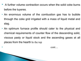  A further volume contraction occurs when the solid coke burns

    before the tuyeres.
   An enormous volume of the combustion gas has to bubble
    through the coke grid irrigated with a mass of liquid metal and
    slag.
   An optimum furnace profile should cater to the physical and
    chemical requirements of counter flow of the descending solid,
    viscous pasty or liquid stock and the ascending gases at all
    places from the hearth to the top
                                         cont…
 