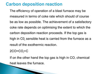 The efficiency of operation of a blast furnace may be
measured in terms of coke rate which should of course
be as low as possible. The achievement of a satisfactory
coke rate depends on optimising the extent to which the
carbon deposition reaction proceeds. If the top gas is
high in C02 sensible heat is carried from the furnace as a
result of the exothermic reaction.
2CO=CO2+C

If on the other hand the top gas is high in CO, chemical
heat leaves the furnace.
 