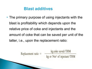    The primary purpose of using injectants with the
    blast is profitability which depends upon the
    relative price of coke and injectants and the
    amount of coke that can be saved per unit of the
    latter, i.e., upon the replacement ratio:
 