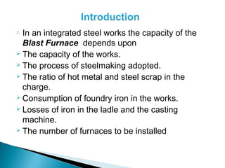 o In an integrated steel works the capacity of the
  Blast Furnace depends upon
 The capacity of the works.
 The process of steelmaking adopted.
 The ratio of hot metal and steel scrap in the

  charge.
 Consumption of foundry iron in the works.
 Losses of iron in the ladle and the casting

  machine.
 The number of furnaces to be installed
 