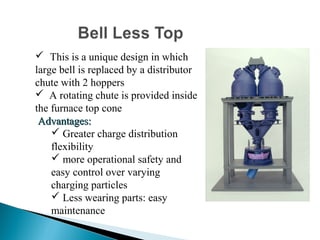  This is a unique design in which
large bell is replaced by a distributor
chute with 2 hoppers
 A rotating chute is provided inside
the furnace top cone
 Advantages:
     Greater charge distribution
    flexibility
     more operational safety and
    easy control over varying
    charging particles
     Less wearing parts: easy
    maintenance
 