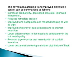 The advantages accruing from improved distribution
    control can be summarised as follows:
   Increased productivity, decreased coke rate, improved
    furnace life .
   Reduced refractory erosion
   Improved wind acceptance and reduced hanging as well
    as slips
   Improved efficiency of gas utilisation and its indirect
    reduction
   Lower silicon content in hot metal and consistency in the
    hot metal quality
   Reduced tuyere losses and minimisation of scaffold
    formation
   Lower dust emission owing to uniform distribution of fines.

 