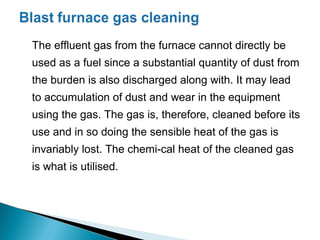 The effluent gas from the furnace cannot directly be
used as a fuel since a substantial quantity of dust from
the burden is also discharged along with. It may lead
to accumulation of dust and wear in the equipment
using the gas. The gas is, therefore, cleaned before its
use and in so doing the sensible heat of the gas is
invariably lost. The chemi-cal heat of the cleaned gas
is what is utilised.
 