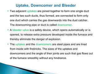    Two adjacent uptakes are joined together to form one single duct
    and the two such ducts, thus formed, are connected to form only
    one duct which carries the gas downwards into the dust catcher.
    The downcoming pipe or duct is called downcomer.
   A bleeder valve is a safety device, which opens automatically or is
    opened, to release extra pressure developed inside the furnace and
    thereby eliminate the danger of explosion.
   The uptakes and the downcomers are steel pipes and are lined
    from inside with firebricks. The sizes of the uptakes and
    downcomers and the angle of their joints are such that gas flows out
    of the furnace smoothly without any hindrance.
 