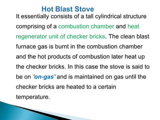 It essentially consists of a tall cylindrical structure
comprising of a combustion chamber and heat
regenerator unit of checker bricks. The clean blast
furnace gas is burnt in the combustion chamber
and the hot products of combustion later heat up
the checker bricks. In this case the stove is said to
be on 'on-gas' and is maintained on gas until the
checker bricks are heated to a certain
temperature.
 