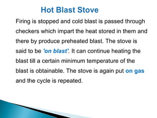 Firing is stopped and cold blast is passed through
checkers which impart the heat stored in them and
there by produce preheated blast. The stove is
said to be 'on blast'. It can continue heating the
blast till a certain minimum temperature of the
blast is obtainable. The stove is again put on gas
and the cycle is repeated.
 