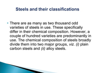    There are as many as two thousand odd
    varieties of steels in use. These specifically
    differ in their chemical composition. However, a
    couple of hundred varieties are predominantly in
    use. The chemical composition of steels broadly
    divide them into two major groups, viz. (i) plain
    carbon steels and (ii) alloy steels.
 