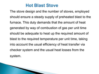 The stove design and the number of stoves, employed
should ensure a steady supply of preheated blast to the
furnace. This duty demands that the amount of heat
generated by way of combustion of gas per unit time
should be adequate to heat up the required amount of
blast to the required temperature per unit time, taking
into account the usual efficiency of heat transfer via
checker system and the usual heat losses from the
system.
 